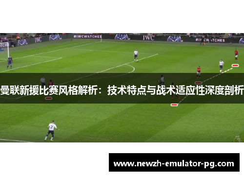 曼联新援比赛风格解析：技术特点与战术适应性深度剖析