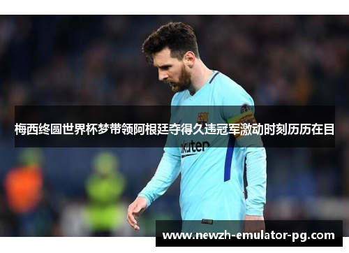 梅西终圆世界杯梦带领阿根廷夺得久违冠军激动时刻历历在目