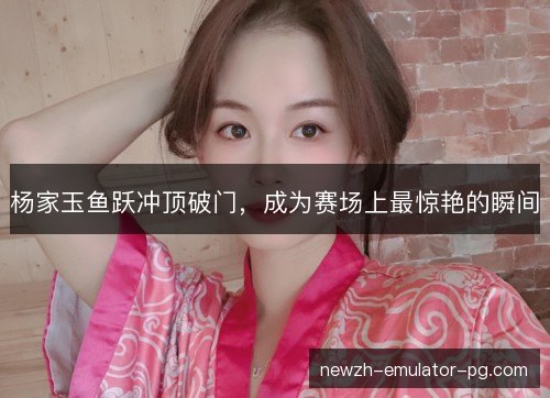杨家玉鱼跃冲顶破门，成为赛场上最惊艳的瞬间